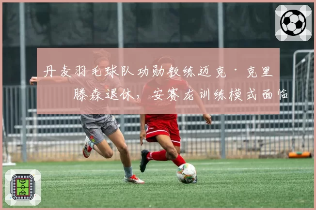 丹麦羽毛球队功勋教练迈克·克里斯滕森退休，安赛龙训练模式面临巨变？