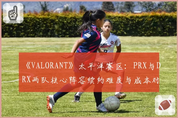《VALORANT》太平洋赛区：PRX与DRX两队核心阵容续约难度与成本对比