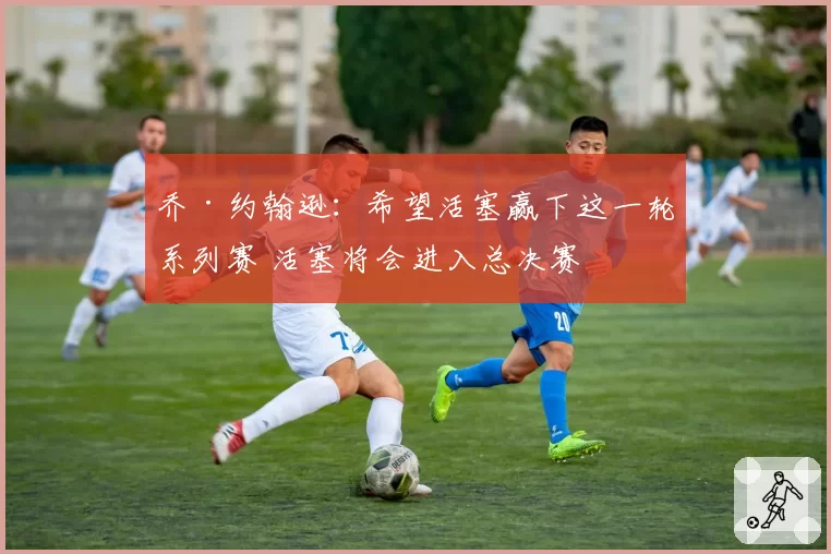乔·约翰逊:希望活塞赢下这一轮系列赛 活塞将会进入总决赛