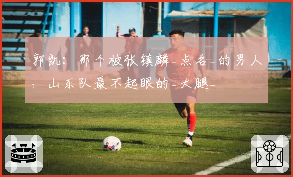 郭凯:那个被张镇麟_点名_的男人,山东队最不起眼的_大腿_
