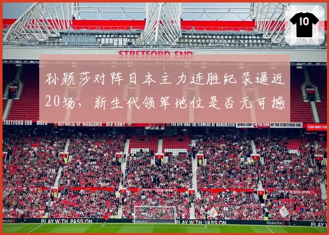 孙颖莎对阵日本主力连胜纪录逼近20场，新生代领军地位是否无可撼动？