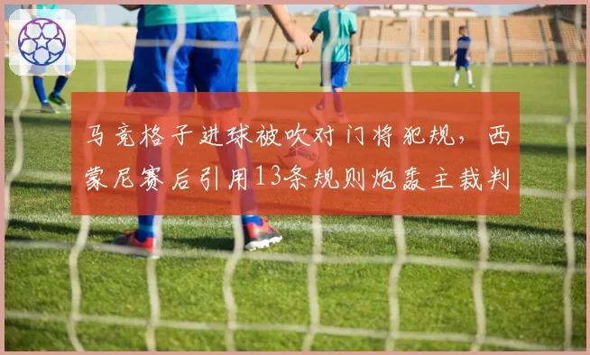 马竞格子进球被吹对门将犯规，西蒙尼赛后引用13条规则炮轰主裁判