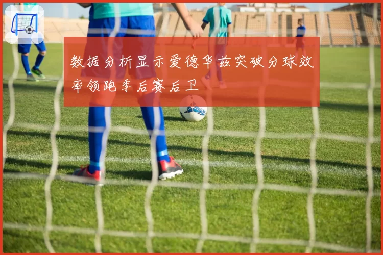 数据分析显示爱德华兹突破分球效率领跑季后赛后卫