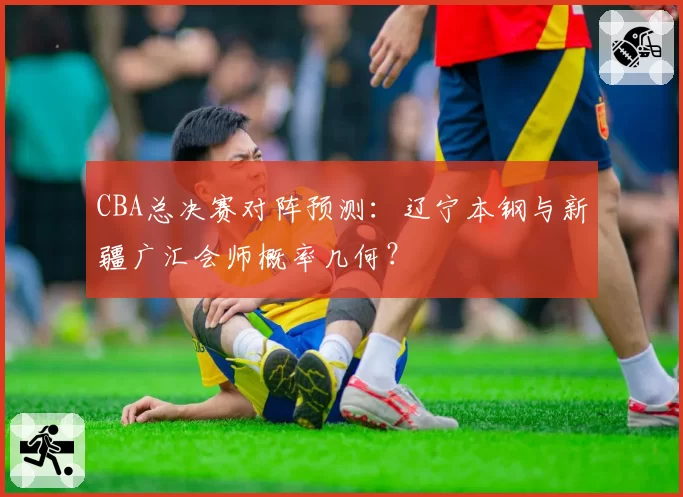 CBA总决赛对阵预测：辽宁本钢与新疆广汇会师概率几何？