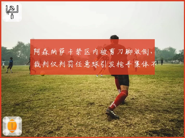 阿森纳萨卡禁区内被剪刀脚放倒,裁判仅判罚任意球引发枪手集体不满