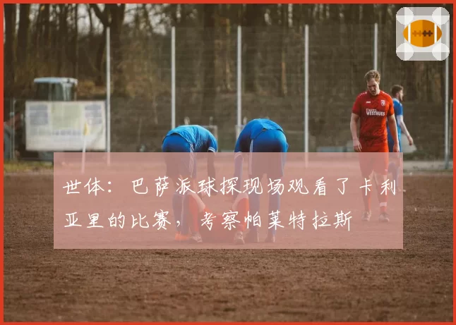 世体:巴萨派球探现场观看了卡利亚里的比赛,考察帕莱特拉斯