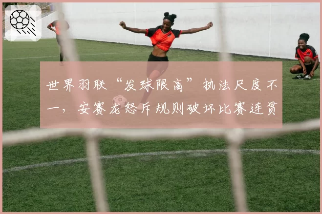 世界羽联“发球限高”执法尺度不一，安赛龙怒斥规则破坏比赛连贯性