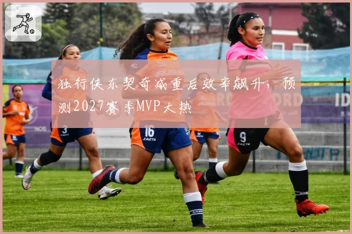 独行侠东契奇减重后效率飙升，预测2027赛季MVP大热