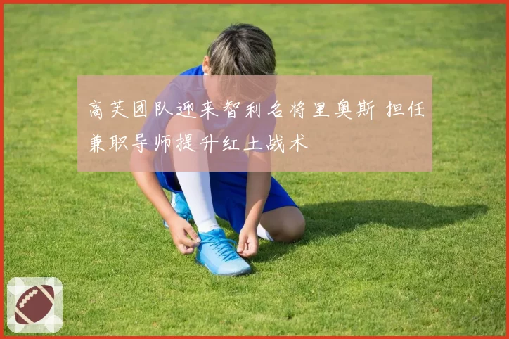 高芙团队迎来智利名将里奥斯 担任兼职导师提升红土战术