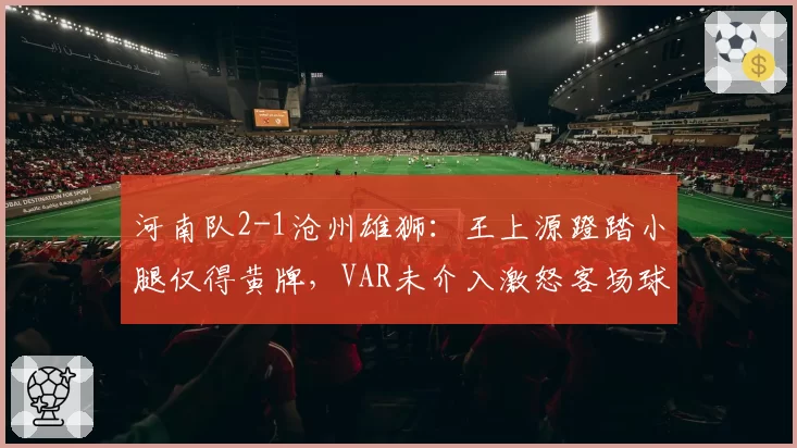 河南队2-1沧州雄狮：王上源蹬踏小腿仅得黄牌，VAR未介入激怒客场球迷