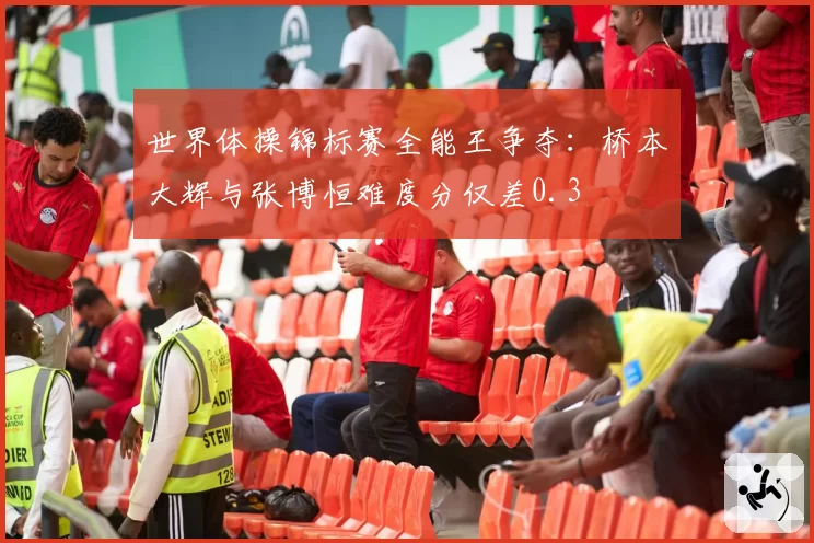 世界体操锦标赛全能王争夺：桥本大辉与张博恒难度分仅差0.3