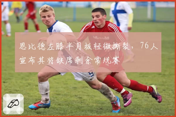 恩比德左膝半月板轻微撕裂,76人宣布其将缺席剩余常规赛