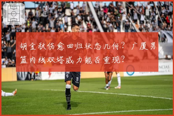 胡金秋伤愈回归状态几何?广厦男篮内线双塔威力能否重现?