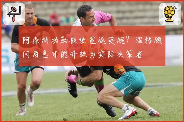 阿森纳功勋教练重返英超？温格顾问角色可能升级为实际决策者