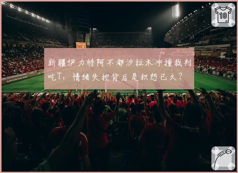新疆伊力特阿不都沙拉木冲撞裁判吃T,情绪失控背后是积怨已久?