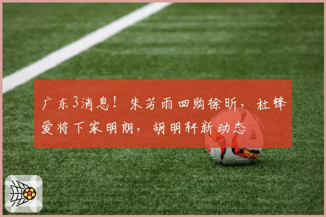 广东3消息！朱芳雨回购徐昕，杜锋爱将下家明朗，胡明轩新动态