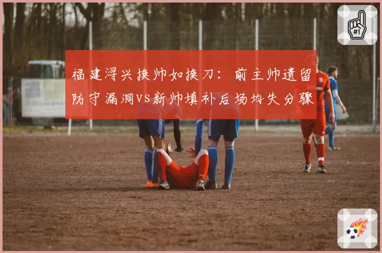 福建浔兴换帅如换刀：前主帅遗留防守漏洞vs新帅填补后场均失分骤降6.2