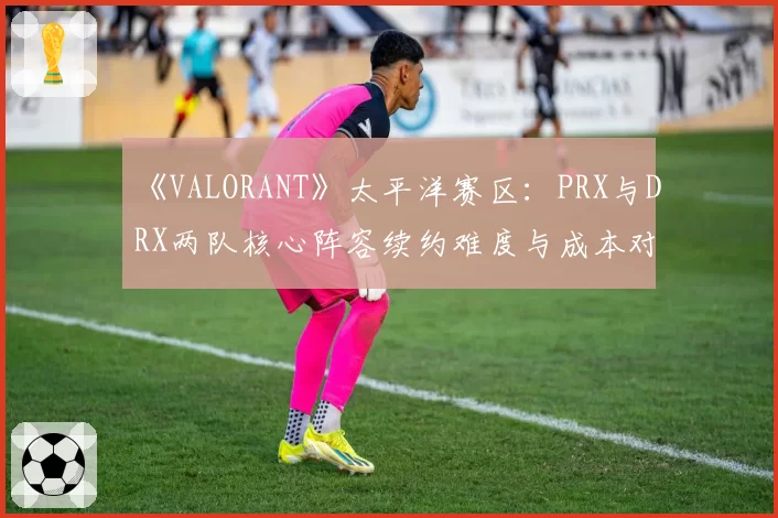 《VALORANT》太平洋赛区：PRX与DRX两队核心阵容续约难度与成本对比