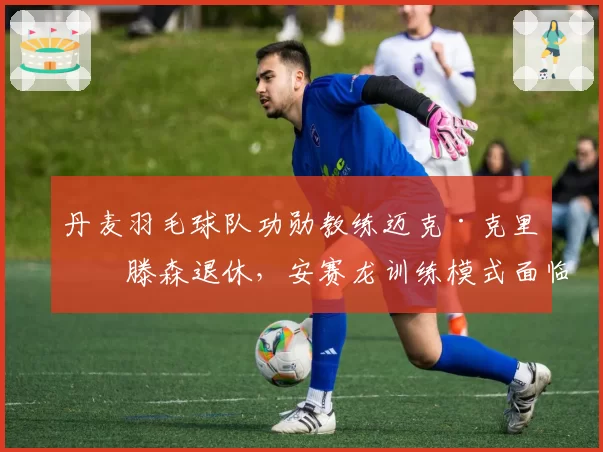 丹麦羽毛球队功勋教练迈克·克里斯滕森退休，安赛龙训练模式面临巨变？