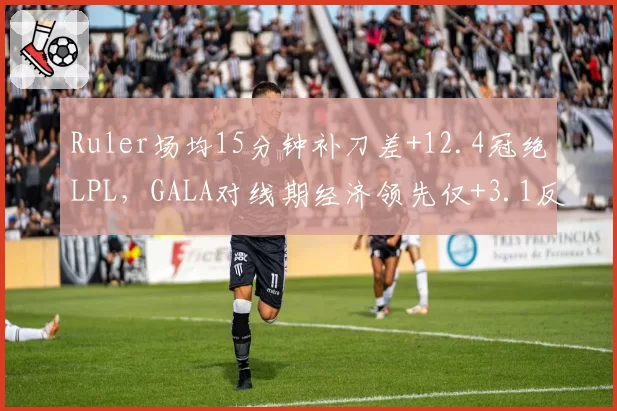 Ruler场均15分钟补刀差+12.4冠绝LPL，GALA对线期经济领先仅+3.1反差鲜明__br_