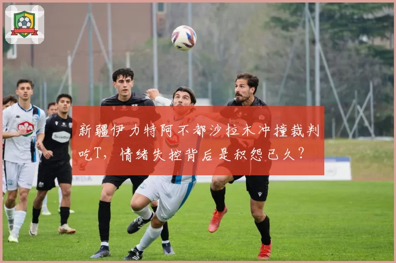 新疆伊力特阿不都沙拉木冲撞裁判吃T,情绪失控背后是积怨已久?