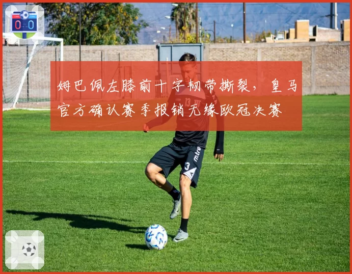 姆巴佩左膝前十字韧带撕裂,皇马官方确认赛季报销无缘欧冠决赛
