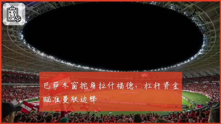 巴萨冬窗挖角拉什福德，杠杆资金瞄准曼联边锋
