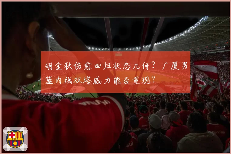 胡金秋伤愈回归状态几何?广厦男篮内线双塔威力能否重现?