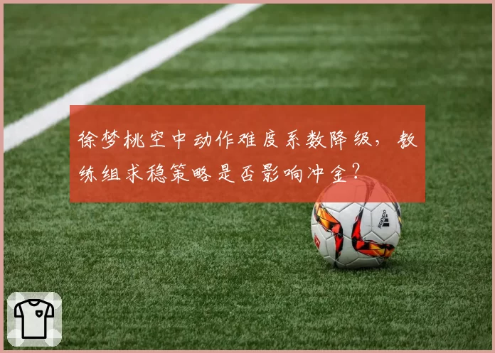 徐梦桃空中动作难度系数降级,教练组求稳策略是否影响冲金?