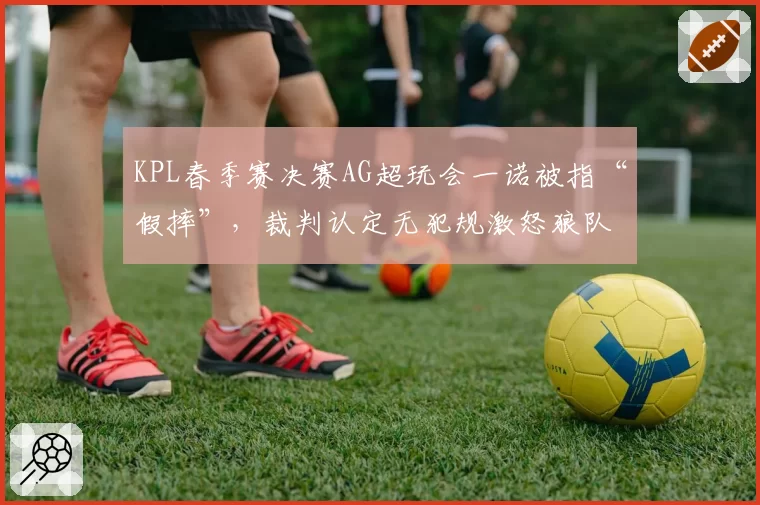 KPL春季赛决赛AG超玩会一诺被指“假摔”,裁判认定无犯规激怒狼队粉丝