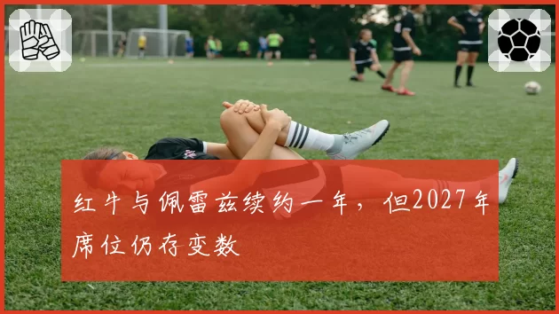 红牛与佩雷兹续约一年,但2027年席位仍存变数