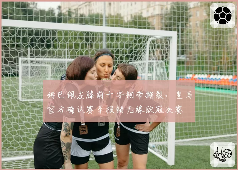 姆巴佩左膝前十字韧带撕裂,皇马官方确认赛季报销无缘欧冠决赛