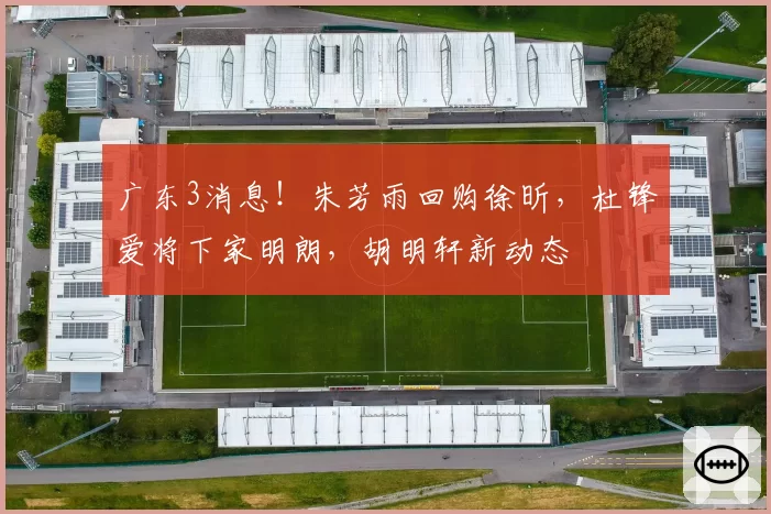 广东3消息！朱芳雨回购徐昕，杜锋爱将下家明朗，胡明轩新动态