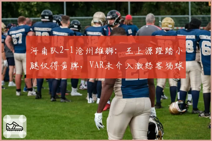 河南队2-1沧州雄狮：王上源蹬踏小腿仅得黄牌，VAR未介入激怒客场球迷