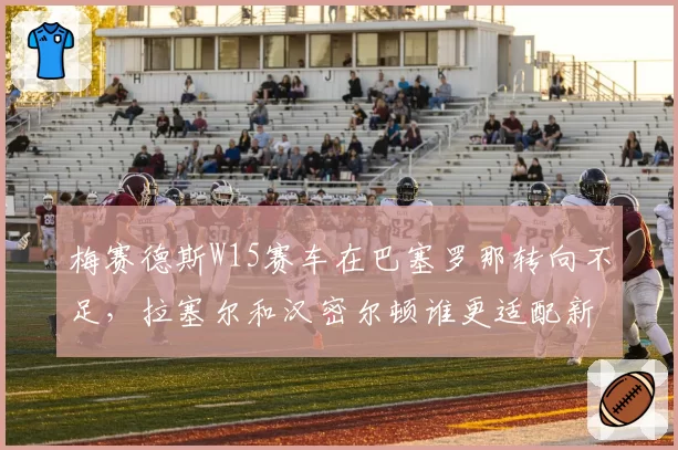 梅赛德斯W15赛车在巴塞罗那转向不足，拉塞尔和汉密尔顿谁更适配新车？