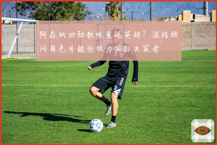 阿森纳功勋教练重返英超？温格顾问角色可能升级为实际决策者