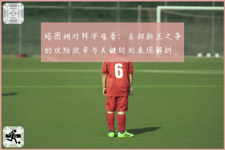 塔图姆对阵字母哥：东部新王之争的攻防效率与关键时刻表现解析