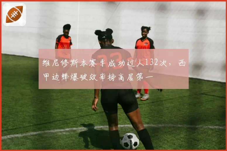 维尼修斯本赛季成功过人132次,西甲边锋爆破效率榜高居第一