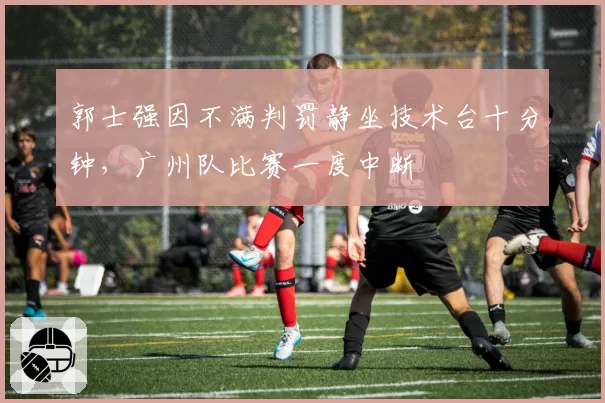 郭士强因不满判罚静坐技术台十分钟，广州队比赛一度中断