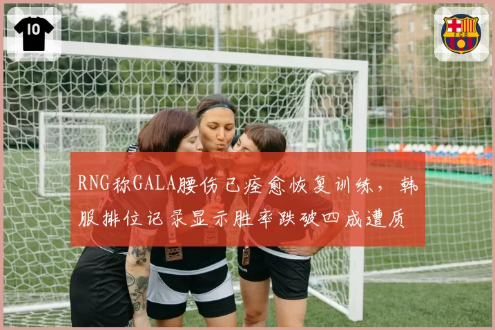 RNG称GALA腰伤已痊愈恢复训练,韩服排位记录显示胜率跌破四成遭质疑