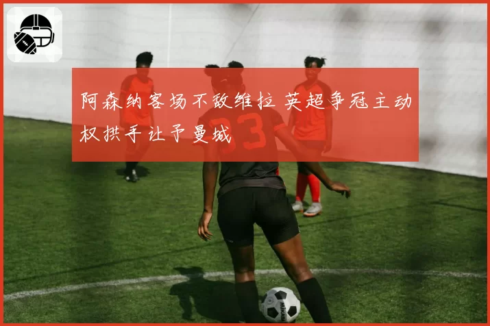 阿森纳客场不敌维拉 英超争冠主动权拱手让予曼城