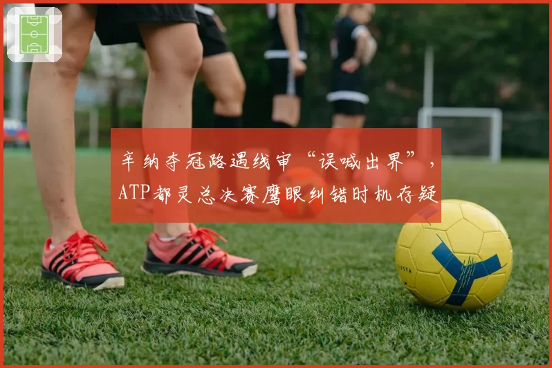 辛纳夺冠路遇线审“误喊出界”，ATP都灵总决赛鹰眼纠错时机存疑