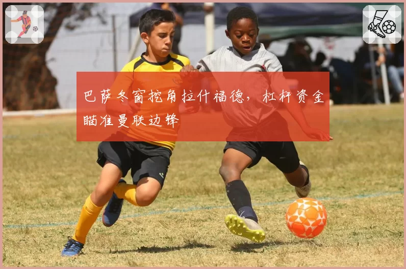 巴萨冬窗挖角拉什福德，杠杆资金瞄准曼联边锋