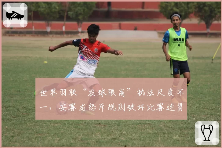 世界羽联“发球限高”执法尺度不一，安赛龙怒斥规则破坏比赛连贯性