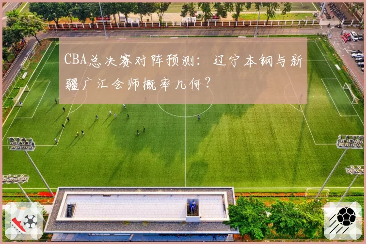 CBA总决赛对阵预测：辽宁本钢与新疆广汇会师概率几何？