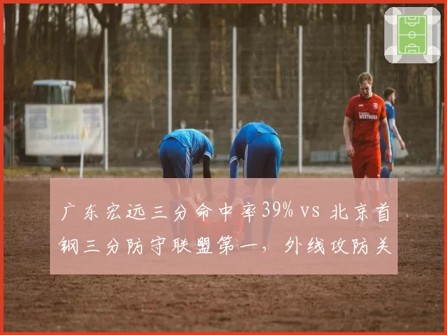 广东宏远三分命中率39% vs 北京首钢三分防守联盟第一，外线攻防关键对决