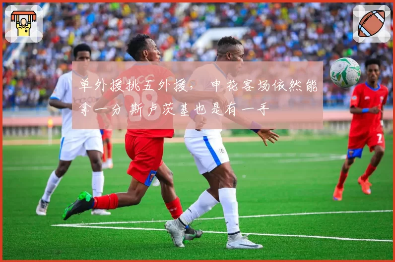 单外援挑五外援, 申花客场依然能拿一分 斯卢茨基也是有一手