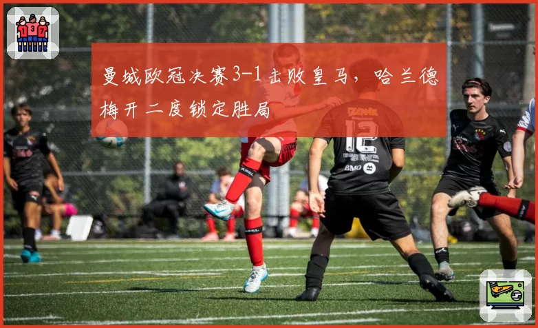 曼城欧冠决赛3-1击败皇马，哈兰德梅开二度锁定胜局