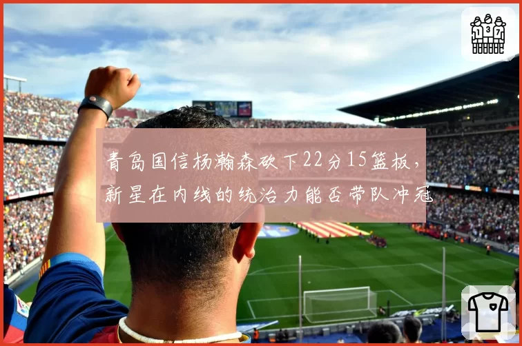 青岛国信杨瀚森砍下22分15篮板，新星在内线的统治力能否带队冲冠？